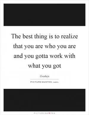 The best thing is to realize that you are who you are and you gotta work with what you got Picture Quote #1