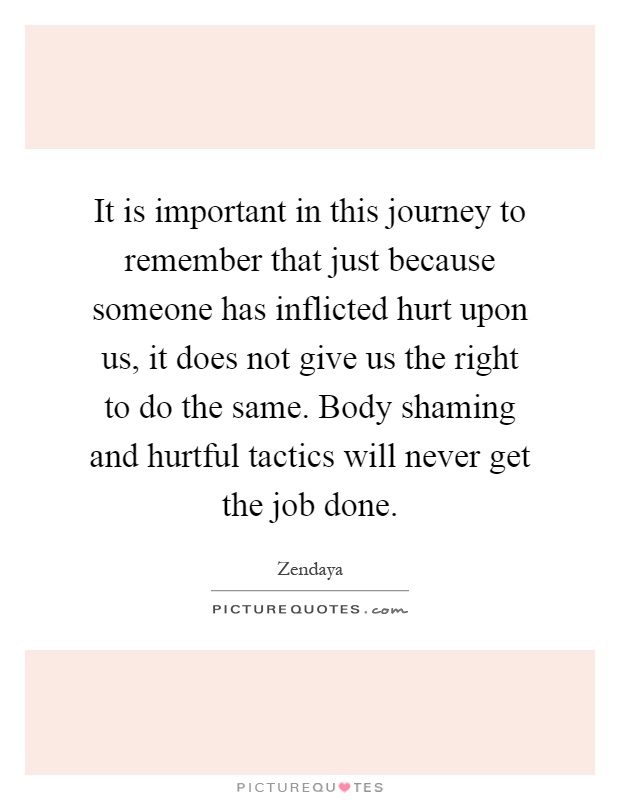 It is important in this journey to remember that just because someone has inflicted hurt upon us, it does not give us the right to do the same. Body shaming and hurtful tactics will never get the job done Picture Quote #1