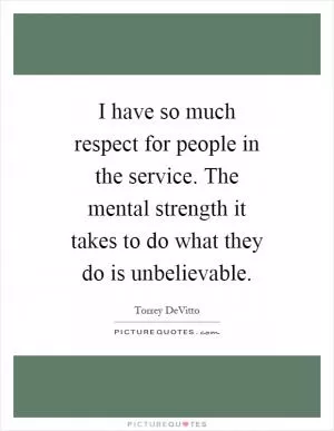 I have so much respect for people in the service. The mental strength it takes to do what they do is unbelievable Picture Quote #1