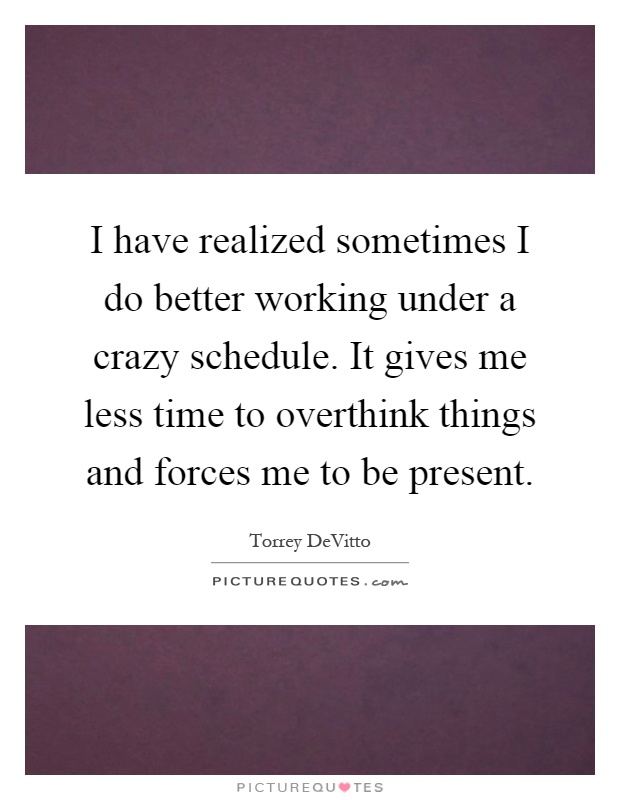 I have realized sometimes I do better working under a crazy schedule. It gives me less time to overthink things and forces me to be present Picture Quote #1