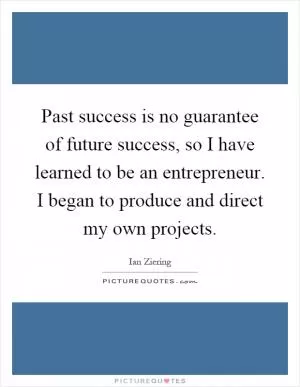 Past success is no guarantee of future success, so I have learned to be an entrepreneur. I began to produce and direct my own projects Picture Quote #1