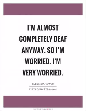 I’m almost completely deaf anyway. So I’m worried. I’m very worried Picture Quote #1
