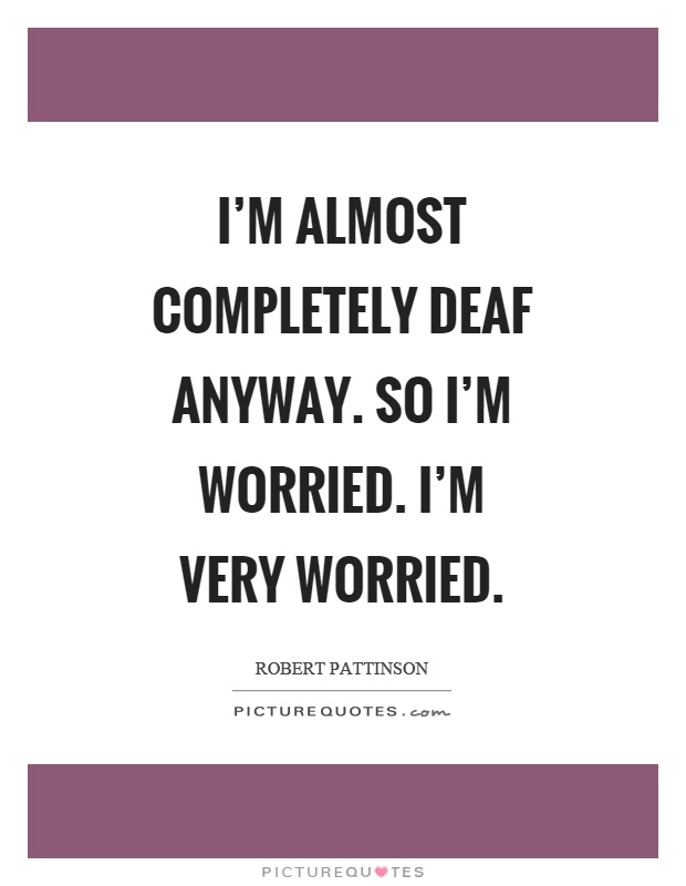 I'm almost completely deaf anyway. So I'm worried. I'm very worried Picture Quote #1