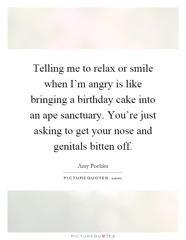 Telling me to relax or smile when I'm angry is like bringing a birthday cake into an ape sanctuary. You're just asking to get your nose and genitals bitten off Picture Quote #1