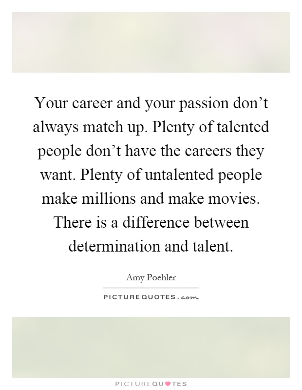 Your career and your passion don't always match up. Plenty of talented people don't have the careers they want. Plenty of untalented people make millions and make movies. There is a difference between determination and talent Picture Quote #1