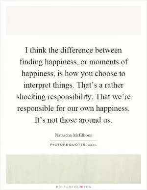 I think the difference between finding happiness, or moments of happiness, is how you choose to interpret things. That’s a rather shocking responsibility. That we’re responsible for our own happiness. It’s not those around us Picture Quote #1