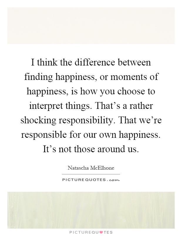 I think the difference between finding happiness, or moments of happiness, is how you choose to interpret things. That's a rather shocking responsibility. That we're responsible for our own happiness. It's not those around us Picture Quote #1