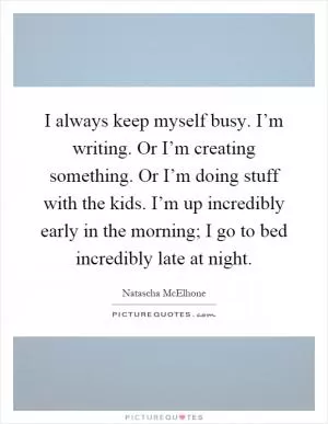 I always keep myself busy. I’m writing. Or I’m creating something. Or I’m doing stuff with the kids. I’m up incredibly early in the morning; I go to bed incredibly late at night Picture Quote #1