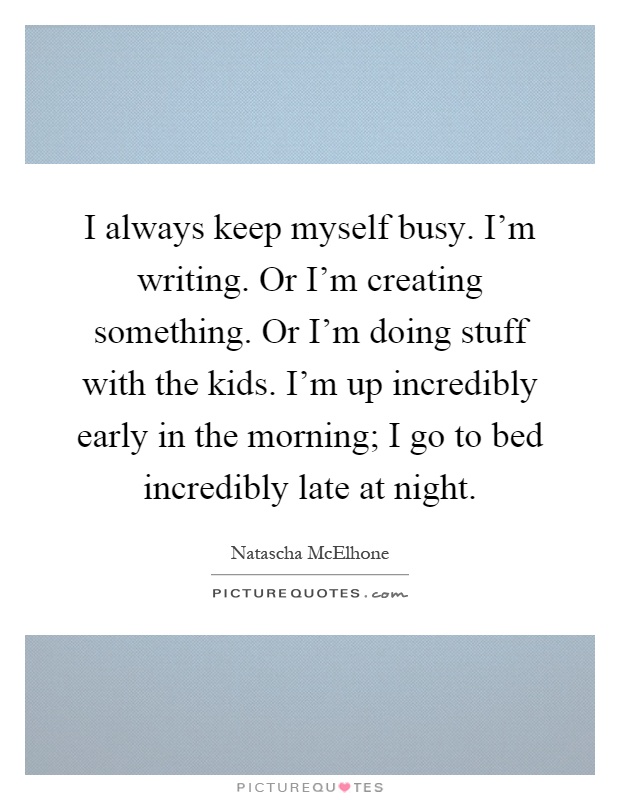 I always keep myself busy. I'm writing. Or I'm creating something. Or I'm doing stuff with the kids. I'm up incredibly early in the morning; I go to bed incredibly late at night Picture Quote #1