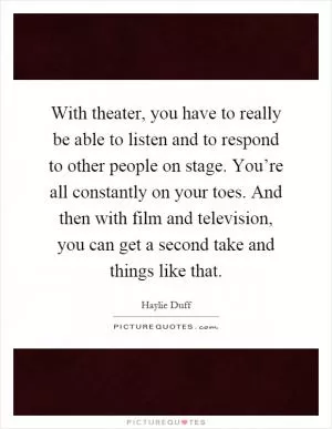 With theater, you have to really be able to listen and to respond to other people on stage. You’re all constantly on your toes. And then with film and television, you can get a second take and things like that Picture Quote #1