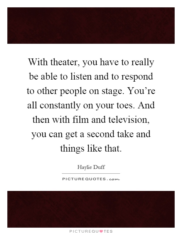 With theater, you have to really be able to listen and to respond to other people on stage. You're all constantly on your toes. And then with film and television, you can get a second take and things like that Picture Quote #1