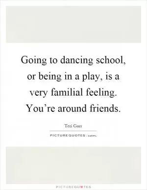 Going to dancing school, or being in a play, is a very familial feeling. You’re around friends Picture Quote #1