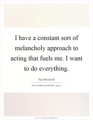I have a constant sort of melancholy approach to acting that fuels me. I want to do everything Picture Quote #1