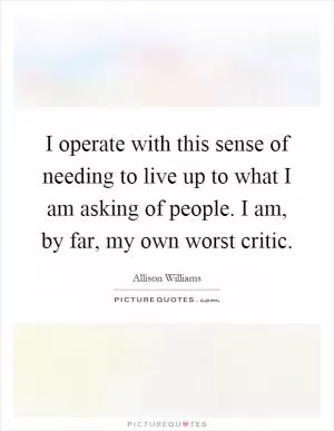 I operate with this sense of needing to live up to what I am asking of people. I am, by far, my own worst critic Picture Quote #1