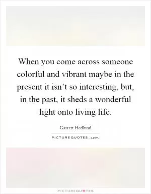 When you come across someone colorful and vibrant maybe in the present it isn’t so interesting, but, in the past, it sheds a wonderful light onto living life Picture Quote #1