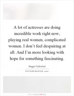 A lot of actresses are doing incredible work right now, playing real women, complicated women. I don’t feel despairing at all. And I’m more looking with hope for something fascinating Picture Quote #1
