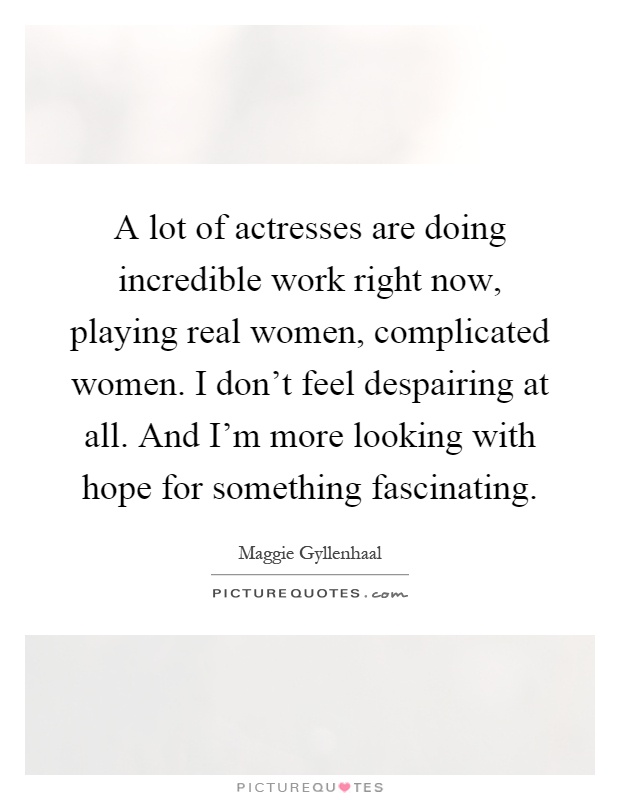 A lot of actresses are doing incredible work right now, playing real women, complicated women. I don't feel despairing at all. And I'm more looking with hope for something fascinating Picture Quote #1