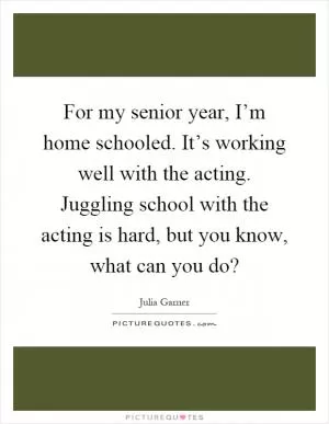 For my senior year, I’m home schooled. It’s working well with the acting. Juggling school with the acting is hard, but you know, what can you do? Picture Quote #1