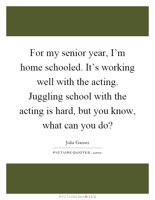 For my senior year, I'm home schooled. It's working well with the acting. Juggling school with the acting is hard, but you know, what can you do? Picture Quote #1
