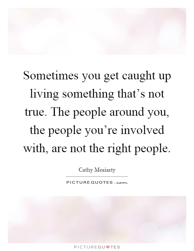Sometimes you get caught up living something that's not true. The people around you, the people you're involved with, are not the right people Picture Quote #1