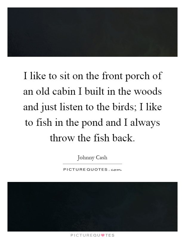 I like to sit on the front porch of an old cabin I built in the woods and just listen to the birds; I like to fish in the pond and I always throw the fish back Picture Quote #1