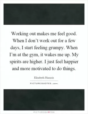 Working out makes me feel good. When I don’t work out for a few days, I start feeling grumpy. When I’m at the gym, it wakes me up. My spirits are higher. I just feel happier and more motivated to do things Picture Quote #1