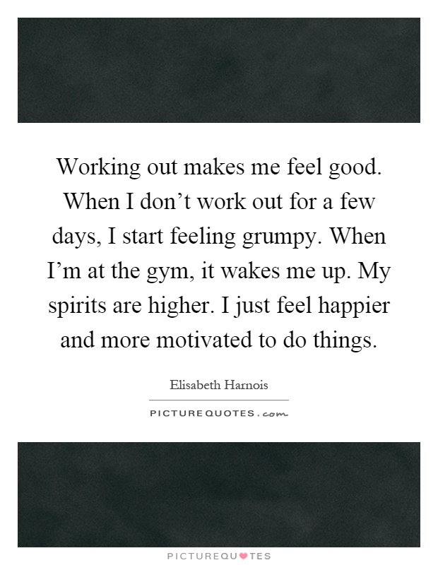 Working out makes me feel good. When I don't work out for a few days, I start feeling grumpy. When I'm at the gym, it wakes me up. My spirits are higher. I just feel happier and more motivated to do things Picture Quote #1