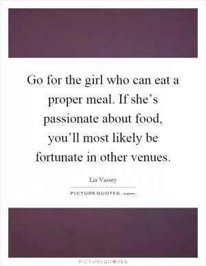 Go for the girl who can eat a proper meal. If she’s passionate about food, you’ll most likely be fortunate in other venues Picture Quote #1