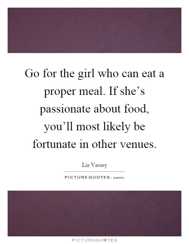 Go for the girl who can eat a proper meal. If she's passionate about food, you'll most likely be fortunate in other venues Picture Quote #1