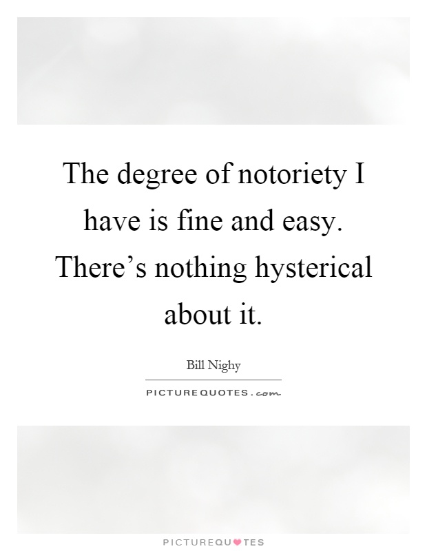 The degree of notoriety I have is fine and easy. There's nothing hysterical about it Picture Quote #1