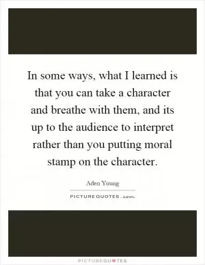 In some ways, what I learned is that you can take a character and breathe with them, and its up to the audience to interpret rather than you putting moral stamp on the character Picture Quote #1
