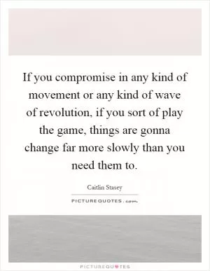 If you compromise in any kind of movement or any kind of wave of revolution, if you sort of play the game, things are gonna change far more slowly than you need them to Picture Quote #1