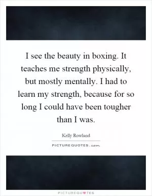 I see the beauty in boxing. It teaches me strength physically, but mostly mentally. I had to learn my strength, because for so long I could have been tougher than I was Picture Quote #1