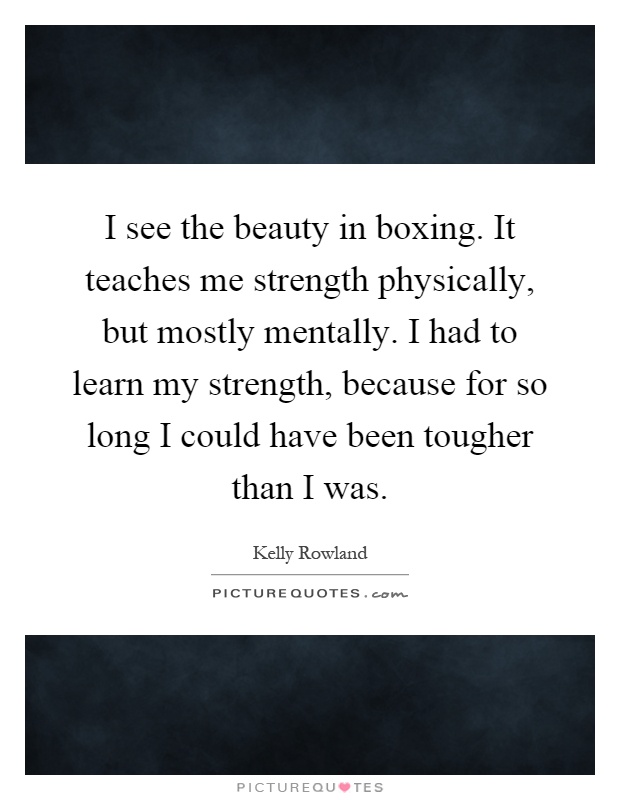 I see the beauty in boxing. It teaches me strength physically, but mostly mentally. I had to learn my strength, because for so long I could have been tougher than I was Picture Quote #1
