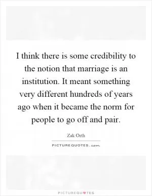 I think there is some credibility to the notion that marriage is an institution. It meant something very different hundreds of years ago when it became the norm for people to go off and pair Picture Quote #1