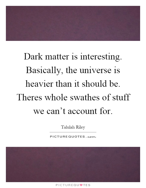 Dark matter is interesting. Basically, the universe is heavier than it should be. Theres whole swathes of stuff we can't account for Picture Quote #1