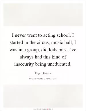 I never went to acting school. I started in the circus, music hall, I was in a group, did kids bits. I’ve always had this kind of insecurity being uneducated Picture Quote #1