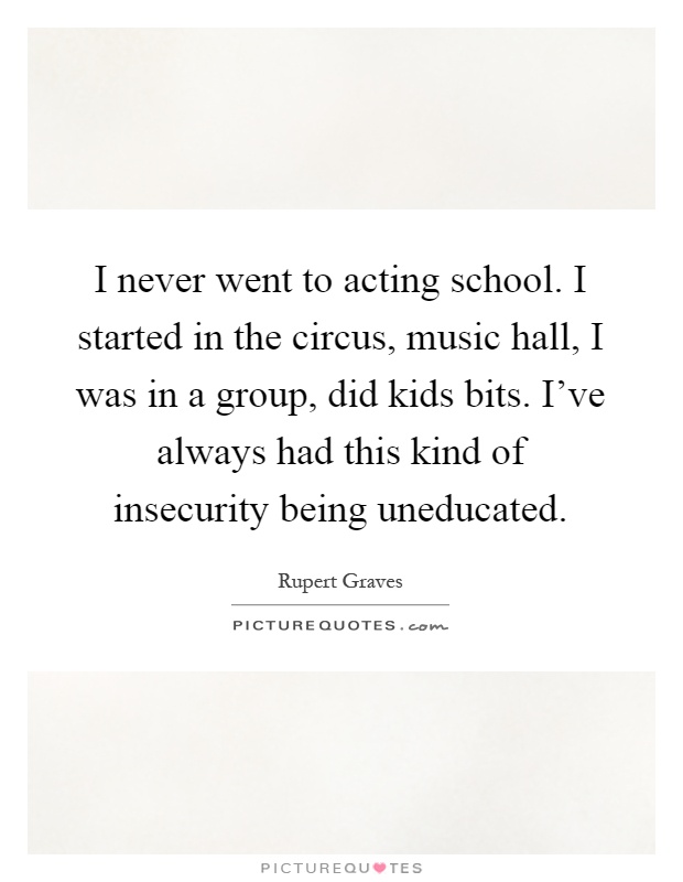 I never went to acting school. I started in the circus, music hall, I was in a group, did kids bits. I've always had this kind of insecurity being uneducated Picture Quote #1