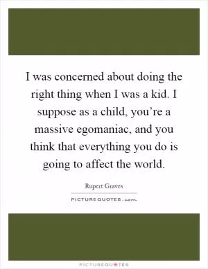 I was concerned about doing the right thing when I was a kid. I suppose as a child, you’re a massive egomaniac, and you think that everything you do is going to affect the world Picture Quote #1