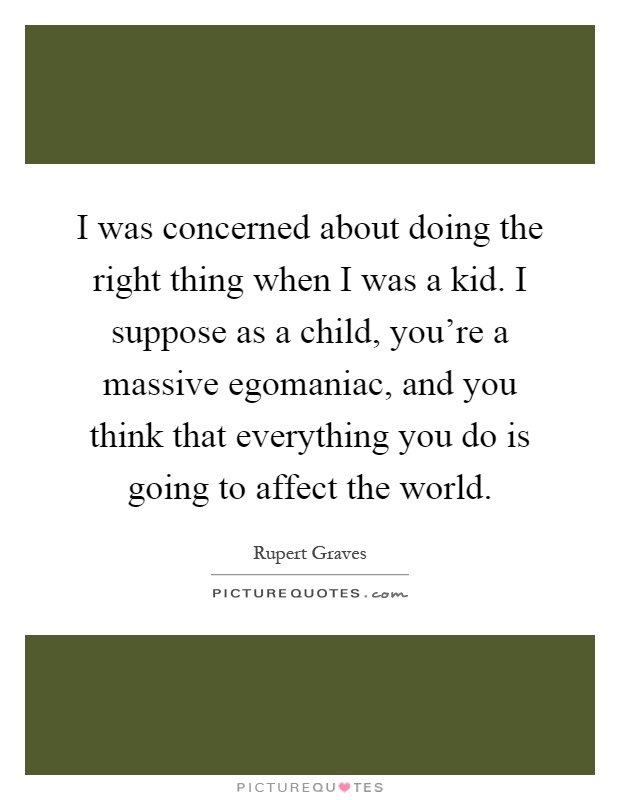 I was concerned about doing the right thing when I was a kid. I suppose as a child, you're a massive egomaniac, and you think that everything you do is going to affect the world Picture Quote #1