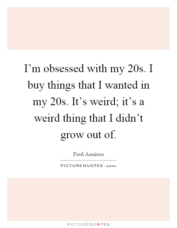 I'm obsessed with my 20s. I buy things that I wanted in my 20s. It's weird; it's a weird thing that I didn't grow out of Picture Quote #1