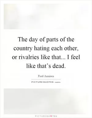 The day of parts of the country hating each other, or rivalries like that... I feel like that’s dead Picture Quote #1