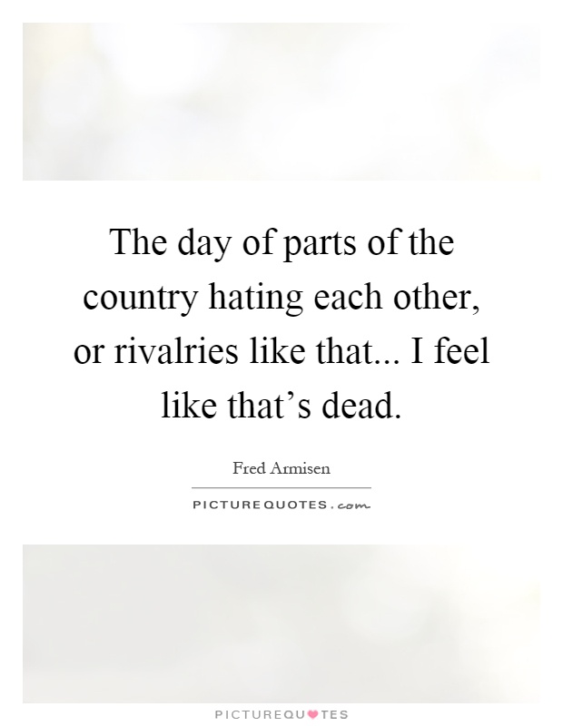 The day of parts of the country hating each other, or rivalries like that... I feel like that's dead Picture Quote #1