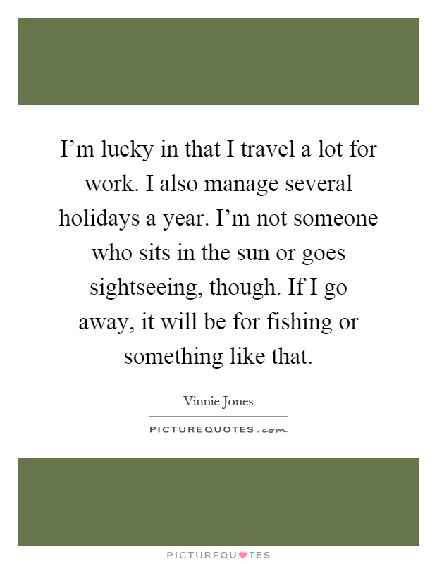 I'm lucky in that I travel a lot for work. I also manage several holidays a year. I'm not someone who sits in the sun or goes sightseeing, though. If I go away, it will be for fishing or something like that Picture Quote #1