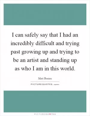 I can safely say that I had an incredibly difficult and trying past growing up and trying to be an artist and standing up as who I am in this world Picture Quote #1