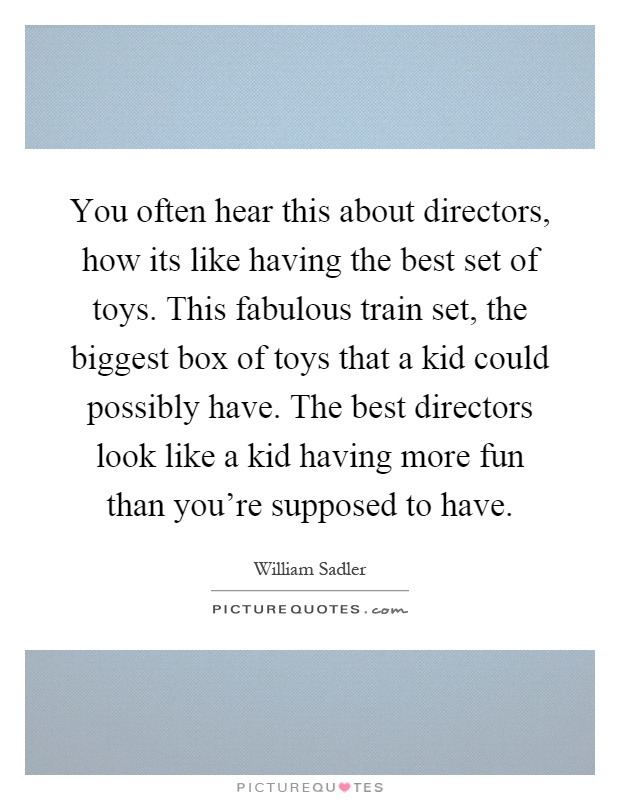 You often hear this about directors, how its like having the best set of toys. This fabulous train set, the biggest box of toys that a kid could possibly have. The best directors look like a kid having more fun than you're supposed to have Picture Quote #1
