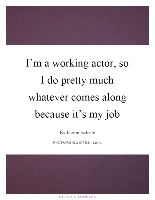I'm a working actor, so I do pretty much whatever comes along because it's my job Picture Quote #1