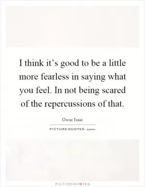 I think it’s good to be a little more fearless in saying what you feel. In not being scared of the repercussions of that Picture Quote #1