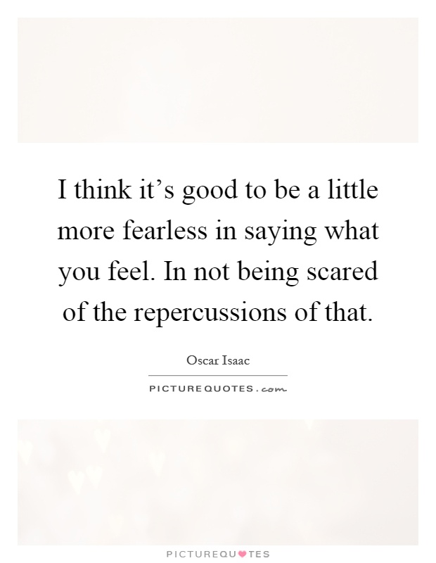I think it's good to be a little more fearless in saying what you feel. In not being scared of the repercussions of that Picture Quote #1
