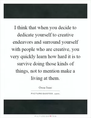 I think that when you decide to dedicate yourself to creative endeavors and surround yourself with people who are creative, you very quickly learn how hard it is to survive doing those kinds of things, not to mention make a living at them Picture Quote #1